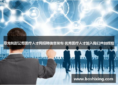 尊龙凯时公司医疗人才网招聘信息发布 优秀医疗人才加入我们共创辉煌